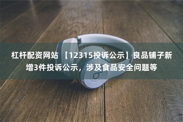 杠杆配资网站 【12315投诉公示】良品铺子新增3件投诉公示，涉及食品安全问题等