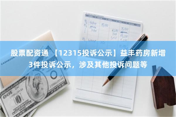 股票配资通 【12315投诉公示】益丰药房新增3件投诉公示，涉及其他投诉问题等