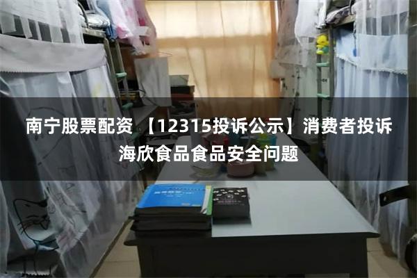 南宁股票配资 【12315投诉公示】消费者投诉海欣食品食品安全问题