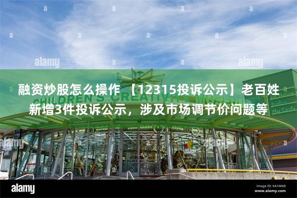 融资炒股怎么操作 【12315投诉公示】老百姓新增3件投诉公示，涉及市场调节价问题等