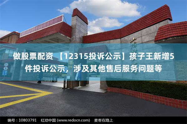 做股票配资 【12315投诉公示】孩子王新增5件投诉公示，涉及其他售后服务问题等