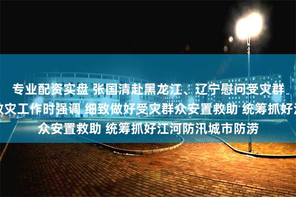 专业配资实盘 张国清赴黑龙江、辽宁慰问受灾群众检查指导防汛救灾工作时强调 细致做好受灾群众安置救助 统筹抓好江河防汛城市防涝