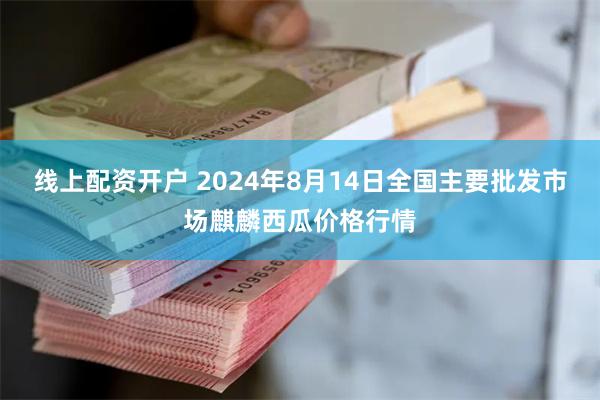 线上配资开户 2024年8月14日全国主要批发市场麒麟西瓜价格行情