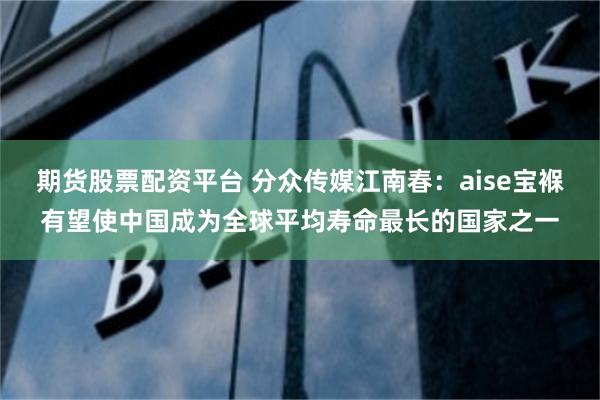 期货股票配资平台 分众传媒江南春：aise宝褓有望使中国成为全球平均寿命最长的国家之一