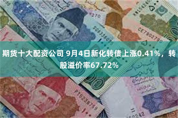 期货十大配资公司 9月4日新化转债上涨0.41%，转股溢价率67.72%