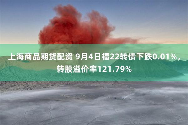 上海商品期货配资 9月4日福22转债下跌0.01%，转股溢价率121.79%