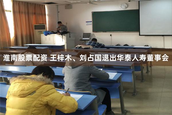 淮南股票配资 王梓木、刘占国退出华泰人寿董事会