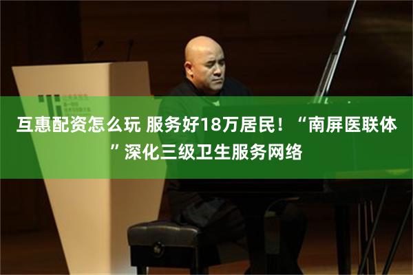 互惠配资怎么玩 服务好18万居民！“南屏医联体”深化三级卫生服务网络