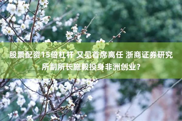 股票配资15倍杠杆 又见首席离任 浙商证券研究所副所长施毅投身非洲创业？