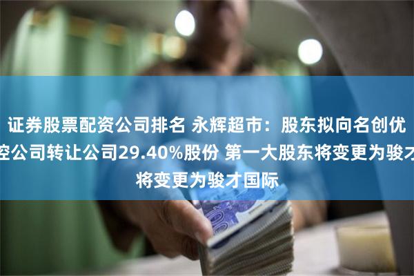 证券股票配资公司排名 永辉超市：股东拟向名创优品实控公司转让公司29.40%股份 第一大股东将变更为骏才国际