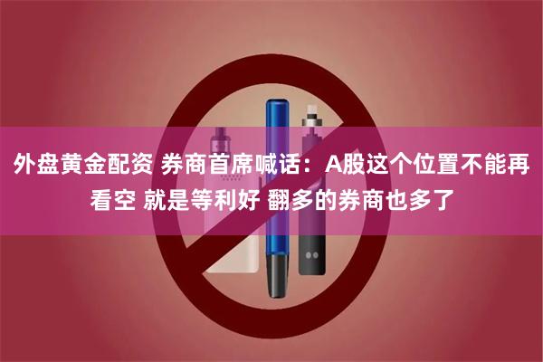 外盘黄金配资 券商首席喊话：A股这个位置不能再看空 就是等利好 翻多的券商也多了