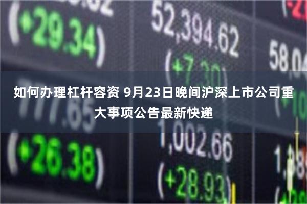 如何办理杠杆容资 9月23日晚间沪深上市公司重大事项公告最新快递