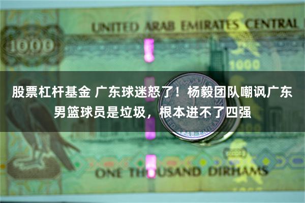 股票杠杆基金 广东球迷怒了！杨毅团队嘲讽广东男篮球员是垃圾，根本进不了四强