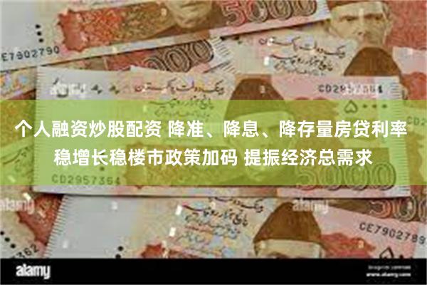 个人融资炒股配资 降准、降息、降存量房贷利率 稳增长稳楼市政策加码 提振经济总需求