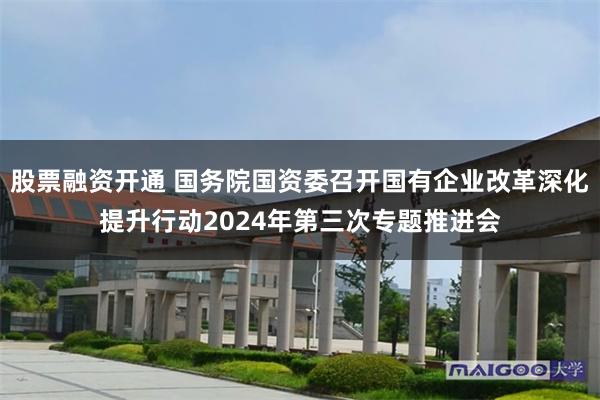 股票融资开通 国务院国资委召开国有企业改革深化提升行动2024年第三次专题推进会