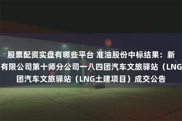 股票配资实盘有哪些平台 准油股份中标结果：新疆生产建设兵团石油有限公司第十师分公司一八四团汽车文旅驿站（LNG土建项目）成交公告