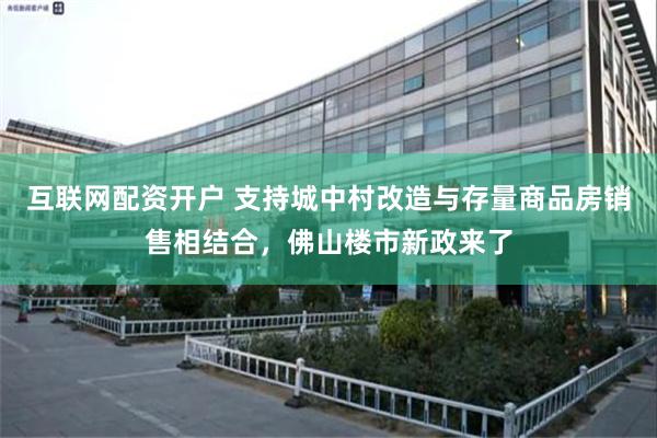 互联网配资开户 支持城中村改造与存量商品房销售相结合，佛山楼市新政来了