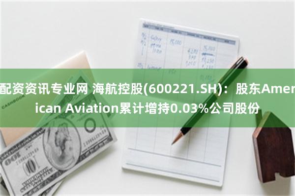 配资资讯专业网 海航控股(600221.SH)：股东American Aviation累计增持0.03%公司股份