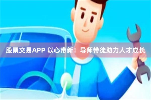 股票交易APP 以心带新！导师带徒助力人才成长