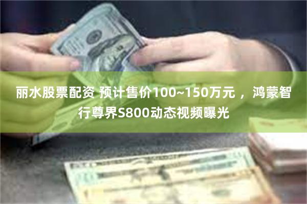 丽水股票配资 预计售价100~150万元 ，鸿蒙智行尊界S800动态视频曝光