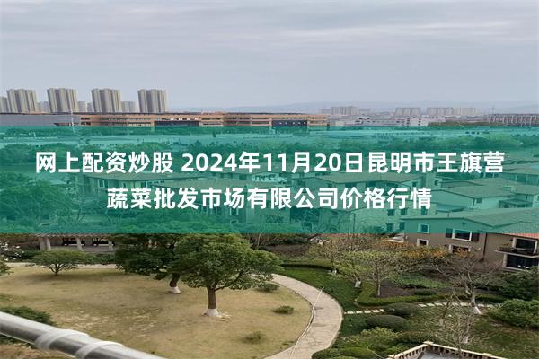 网上配资炒股 2024年11月20日昆明市王旗营蔬菜批发市场有限公司价格行情