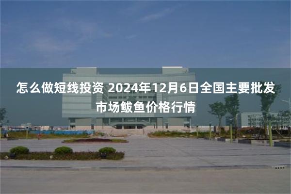 怎么做短线投资 2024年12月6日全国主要批发市场鲅鱼价格行情