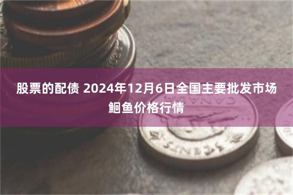 股票的配债 2024年12月6日全国主要批发市场鮰鱼价格行情