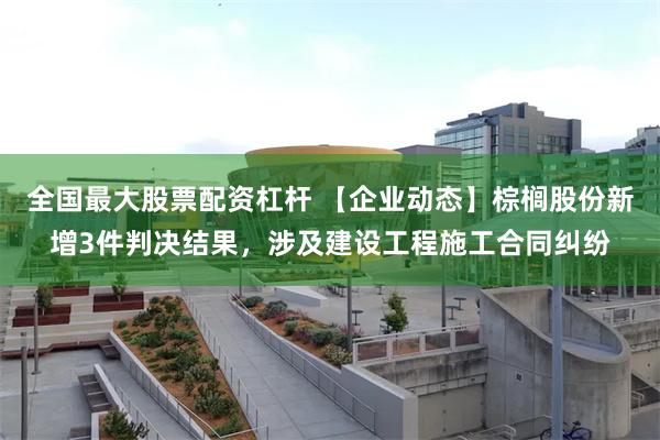 全国最大股票配资杠杆 【企业动态】棕榈股份新增3件判决结果，涉及建设工程施工合同纠纷