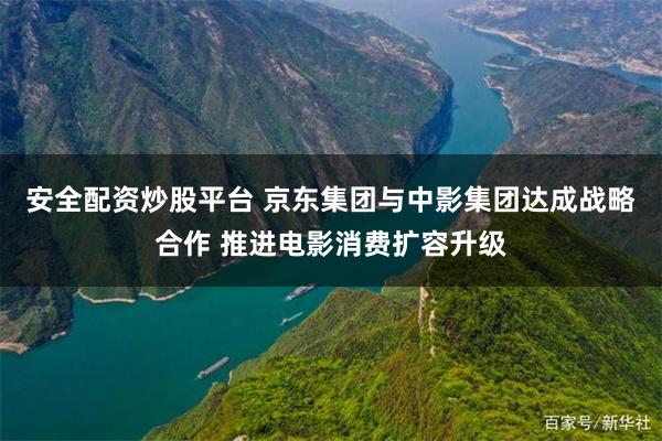 安全配资炒股平台 京东集团与中影集团达成战略合作 推进电影消费扩容升级