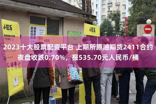 2023十大股票配资平台 上期所原油期货2411合约夜盘收跌0.70%，报535.70元人民币/桶