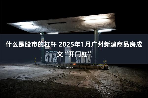 什么是股市的杠杆 2025年1月广州新建商品房成交“开门红”