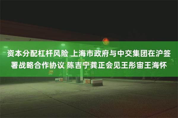 资本分配杠杆风险 上海市政府与中交集团在沪签署战略合作协议 陈吉宁龚正会见王彤宙王海怀