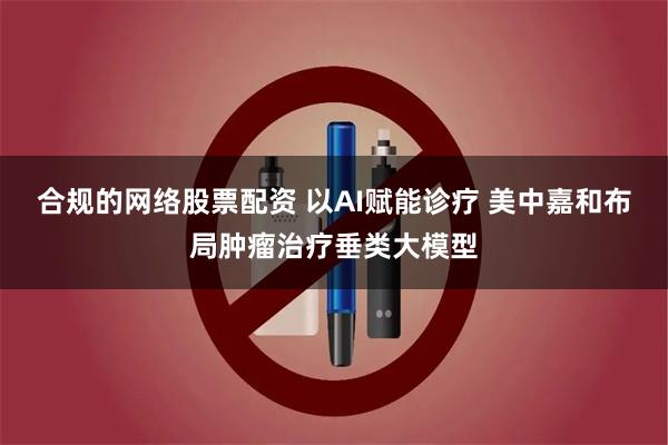 合规的网络股票配资 以AI赋能诊疗 美中嘉和布局肿瘤治疗垂类大模型