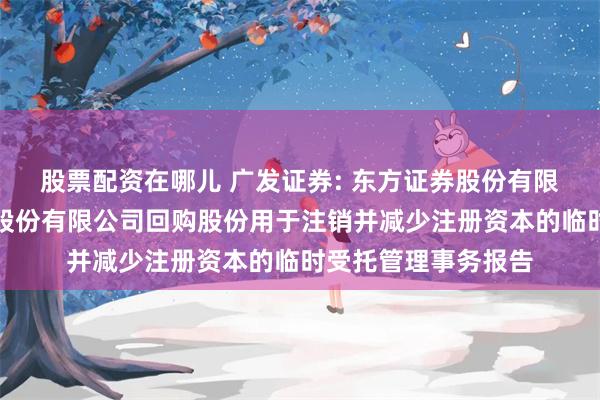 股票配资在哪儿 广发证券: 东方证券股份有限公司关于广发证券股份有限公司回购股份用于注销并减少注册资本的临时受托管理事务报告