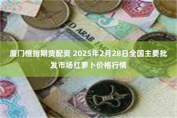 厦门恒指期货配资 2025年2月28日全国主要批发市场红萝卜价格行情