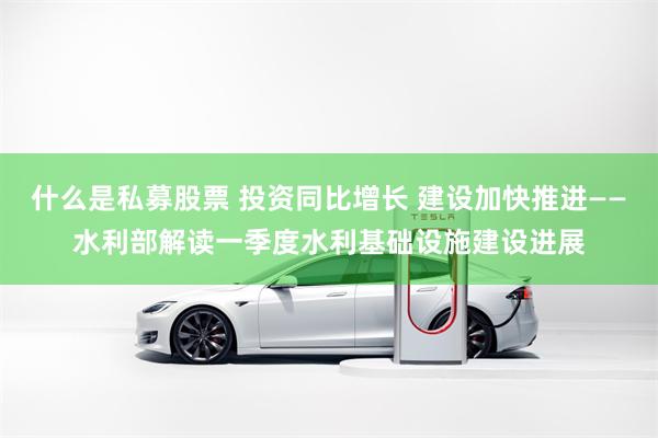 什么是私募股票 投资同比增长 建设加快推进——水利部解读一季度水利基础设施建设进展