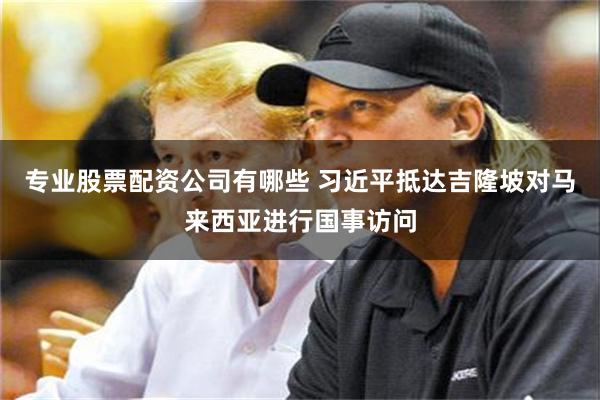 专业股票配资公司有哪些 习近平抵达吉隆坡对马来西亚进行国事访问